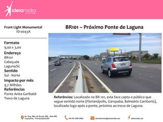 Front Light Monumental
ID-0043A
Formato
9,00 x 3,00
Endereço
BR101
Cabeçuda
Laguna/SC
Impacto por mês
9,7 Milhões
Referências
Ponte Anita Garibaldi
Trevo de Laguna
Sentido
Sul - Norte
Referências: Localizado na BR 101, esta face capta o público que
segue sentido norte (Florianópolis, Garopaba, Balneário Camboriú),
localizado logo após a ponte, próximo ao trevo de Laguna.
BR101 – Próximo Ponte de Laguna
 