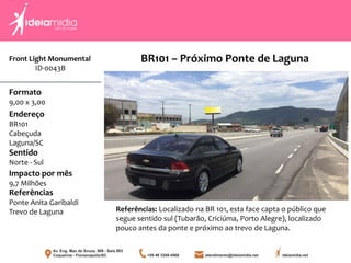 Front Light Monumental
ID-0043B
Formato
9,00 x 3,00
Endereço
BR101
Cabeçuda
Laguna/SC
Impacto por mês
9,7 Milhões
Referências
Ponte Anita Garibaldi
Trevo de Laguna
Sentido
Norte - Sul
Referências: Localizado na BR 101, esta face capta o público que
segue sentido sul (Tubarão, Criciúma, Porto Alegre), localizado
pouco antes da ponte e próximo ao trevo de Laguna.
BR101 – Próximo Ponte de Laguna
 