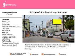 Front Light Premium
ID-0121A
Formato
7,00 x 3,60
Endereço
AV Josué di Bernardi, nº520
Campinas
São José/SC
Impacto por mês
1,6 Milhões
Referências
Paróquia Santo Antônio
Supermercado Giassi
Sentido
Bairro - Centro
Referências: Importante via do bairro Kobrasol, esta face capta o
público que sai da Via Expressa, em direção a Av Presidente
Kennedy.
Próximo à Paróquia Santo Antonio
 
