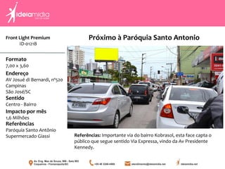 Front Light Premium
ID-0121B
Formato
7,00 x 3,60
Endereço
AV Josué di Bernardi, nº520
Campinas
São José/SC
Impacto por mês
1,6 Milhões
Referências
Paróquia Santo Antônio
Supermercado Giassi
Sentido
Centro - Bairro
Próximo à Paróquia Santo Antonio
Referências: Importante via do bairro Kobrasol, esta face capta o
público que segue sentido Via Expressa, vindo da Av Presidente
Kennedy.
 