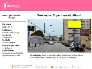 Front Light Premium
ID-0122A
Formato
7,00 x 3,60
Endereço
R Irmão Vieira, nº29
Campinas
São José/SC
Impacto por mês
1,1 Milhões
Referências
Paróquia Santo Antônio
Supermercado Giassi
Sentido
Bairro - Centro
Próximo ao Supermercado Giassi
Referências: A rua Irmãos Vieira liga duas importantes vias do
bairro Kobrasol – Ademar da Silva e Josué di Bernardi.
 