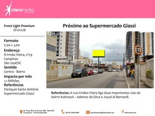Front Light Premium
ID-0122B
Formato
7,00 x 3,60
Endereço
R Irmão Vieira, nº29
Campinas
São José/SC
Impacto por mês
1,1 Milhões
Referências
Paróquia Santo Antônio
Supermercado Giassi
Sentido
Centro - Bairro
Próximo ao Supermercado Giassi
Referências: A rua Irmãos Vieira liga duas importantes vias do
bairro Kobrasol – Ademar da Silva e Josué di Bernardi.
 