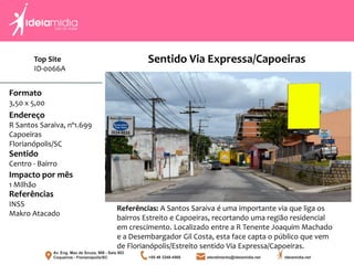 Formato
3,50 x 5,00
Endereço
R Santos Saraiva, nº1.699
Capoeiras
Florianópolis/SC
Impacto por mês
1 Milhão
Referências
INSS
Makro Atacado
Sentido
Centro - Bairro
Referências: A Santos Saraiva é uma importante via que liga os
bairros Estreito e Capoeiras, recortando uma região residencial
em crescimento. Localizado entre a R Tenente Joaquim Machado
e a Desembargador Gil Costa, esta face capta o público que vem
de Florianópolis/Estreito sentido Via Expressa/Capoeiras.
Sentido Via Expressa/CapoeirasTop Site
ID-0066A
 