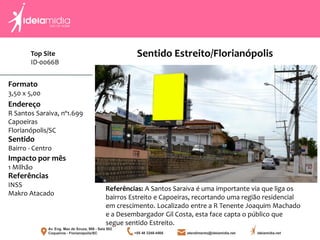 Formato
3,50 x 5,00
Endereço
R Santos Saraiva, nº1.699
Capoeiras
Florianópolis/SC
Impacto por mês
1 Milhão
Referências
INSS
Makro Atacado
Sentido
Bairro - Centro
Referências: A Santos Saraiva é uma importante via que liga os
bairros Estreito e Capoeiras, recortando uma região residencial
em crescimento. Localizado entre a R Tenente Joaquim Machado
e a Desembargador Gil Costa, esta face capta o público que
segue sentido Estreito.
Sentido Estreito/FlorianópolisTop Site
ID-0066B
 