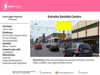Front Light Premium
ID-0020A
Formato
7,00 x 3,60
Endereço
R Gen Eurico Gaspar Dutra
Nº 1017 Estreito
Florianópolis/SC
Impacto por mês
3,4 Milhões
Referências
Exercito
Corpo de Bombeiros
Supermercado Imperatriz
Sentido
Bairro - Centro
Referências: Umas das principais vias do bairro Estreito. Esta face
capta o público que segue sentido centro.
Estreito Sentido Centro
 