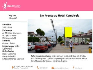 Formato
3,50 x 5,00
Endereço
Av Mn Max Schramm,
Nº2.380 Estreito
Florianópolis/SC
Impacto por mês
3,2 Milhões
Referências
Hotel Cambirela
Posto Balneário
Estádio Orlando Scarpelli
Sentido
Centro - Bairro
Referências: Localizado entre os bairros Jd Atlântico e Estreito,
esta face impacta o público que segue sentido Barreiros e BR101.
Com filas constantes nos horários de pico.
Em Frente ao Hotel CambirelaTop Site
ID-0063A
 