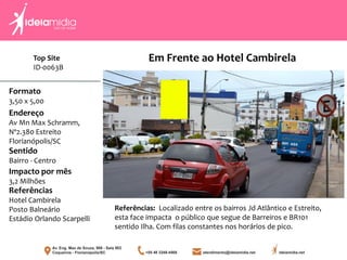 Formato
3,50 x 5,00
Endereço
Av Mn Max Schramm,
Nº2.380 Estreito
Florianópolis/SC
Impacto por mês
3,2 Milhões
Referências
Hotel Cambirela
Posto Balneário
Estádio Orlando Scarpelli
Sentido
Bairro - Centro
Referências: Localizado entre os bairros Jd Atlântico e Estreito,
esta face impacta o público que segue de Barreiros e BR101
sentido Ilha. Com filas constantes nos horários de pico.
Em Frente ao Hotel CambirelaTop Site
ID-0063B
 