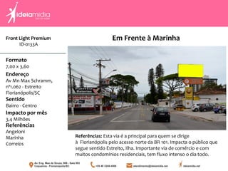 Front Light Premium
ID-0133A
Formato
7,00 x 3,60
Endereço
Av Mn Max Schramm,
nº1.062 - Estreito
Florianópolis/SC
Impacto por mês
3,4 Milhões
Referências
Angeloni
Marinha
Correios
Sentido
Bairro - Centro
Referências: Esta via é a principal para quem se dirige
à Florianópolis pelo acesso norte da BR 101. Impacta o público que
segue sentido Estreito, Ilha. Importante via de comércio e com
muitos condomínios residenciais, tem fluxo intenso o dia todo.
Em Frente à Marinha
 
