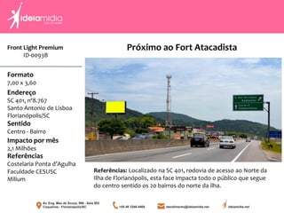 Front Light Premium
ID-0093B
Formato
7,00 x 3,60
Endereço
SC 401, nº8.767
Santo Antonio de Lisboa
Florianópolis/SC
Impacto por mês
2,1 Milhões
Referências
Costelaria Ponta d’Agulha
Faculdade CESUSC
Milium
Sentido
Centro - Bairro
Próximo ao Fort Atacadista
Referências: Localizado na SC 401, rodovia de acesso ao Norte da
Ilha de Florianópolis, esta face impacta todo o público que segue
do centro sentido os 20 bairros do norte da ilha.
 