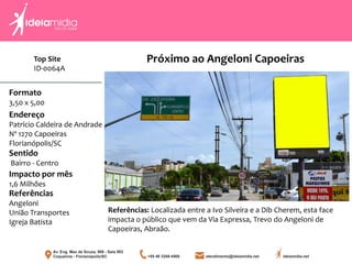 Top Site
ID-0064A
Formato
3,50 x 5,00
Endereço
Patrício Caldeira de Andrade
Nº 1270 Capoeiras
Florianópolis/SC
Impacto por mês
1,6 Milhões
Referências
Angeloni
União Transportes
Igreja Batista
Sentido
Bairro - Centro
Referências: Localizada entre a Ivo Silveira e a Dib Cherem, esta face
impacta o público que vem da Via Expressa, Trevo do Angeloni de
Capoeiras, Abraão.
Próximo ao Angeloni Capoeiras
 