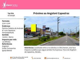 Top Site
ID-0064B
Formato
3,50 x 5,00
Endereço
Patrício Caldeira de Andrade
Nº 1270 Capoeiras
Florianópolis/SC
Impacto por mês
1,6 Milhões
Referências
Angeloni
União Transportes
Igreja Batista
Sentido
Centro - Bairro
Referências: Localizada entre a Ivo Silveira e a Dib Cherem, esta face
impacta o público que segue sentido Via Expressa, Trevo do Angeloni
de Capoeiras, Abraão.
Próximo ao Angeloni Capoeiras
 