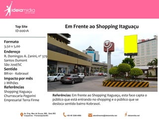 Formato
3,50 x 5,00
Endereço
R. Domingos A. Zanini, nº 379
Santos Dumont
São José/SC
Impacto por mês
2 Milhões
Referências
Shopping Itaguaçu
Churrascaria Pegorini
Empresarial Terra Firme
Sentido
BR101 - Kobrasol
Referências: Em frente ao Shopping Itaguaçu, esta face capta o
público que está entrando no shopping e o público que se
desloca sentido bairro Kobrasol.
Em Frente ao Shopping ItaguaçuTop Site
ID-0061A
 