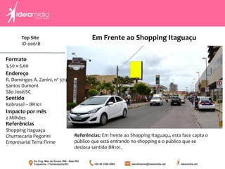 Formato
3,50 x 5,00
Endereço
R. Domingos A. Zanini, nº 379
Santos Dumont
São José/SC
Impacto por mês
2 Milhões
Referências
Shopping Itaguaçu
Churrascaria Pegorini
Empresarial Terra Firme
Sentido
Kobrasol – BR101
Referências: Em frente ao Shopping Itaguaçu, esta face capta o
público que está entrando no shopping e o público que se
desloca sentido BR101.
Em Frente ao Shopping ItaguaçuTop Site
ID-0061B
 
