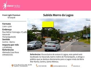 Front Light Premium
ID-0091B
Formato
7,00 x 3,60
Endereço
Rua Admar Gonzaga, nº3.485
Itacorubi
Florianópolis/SC
Impacto por mês
2,8 Milhões
Referências
Alameda Casa Rosa
UNISOCIESC
Sentido
Centro - Bairro
Referências: Via exclusiva de acesso à Lagoa, este painel está
localizado no Itacorubi, bairro nobre de Florianópolis, e atinge o
público que se desloca diariamente para a Lagoa vindo da Beira
Mar Norte, Centro, Santa Mônica.
Subida Morro da Lagoa
 