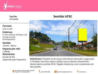 Top Site
ID-0068A
Formato
3,50 x 5,00
Endereço
R. Vera Linhares Andrade, n 68
Córrego Grande
Florianópolis/SC
Impacto por mês
1 Milhão
Referências
Escola da Ilha
Supermercado Imperatriz
Sentido
Centro - Bairro
Referências: Principal via de acesso dos bairros Itacorubi e Lagoa para
a Trindade. Esta face capta o público que se desloca diariamente
destes bairros sentido UFSC. Região residencial, com condomínios de
alto padrão.
Sentido UFSC
 