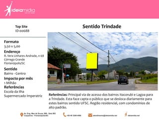 Top Site
ID-0068B
Formato
3,50 x 5,00
Endereço
R. Vera Linhares Andrade, n 68
Córrego Grande
Florianópolis/SC
Impacto por mês
1 Milhão
Referências
Escola da Ilha
Supermercado Imperatriz
Sentido
Bairro - Centro
Referências: Principal via de acesso dos bairros Itacorubi e Lagoa para
a Trindade. Esta face capta o público que se desloca diariamente para
estes bairros sentido UFSC. Região residencial, com condomínios de
alto padrão.
Sentido Trindade
 