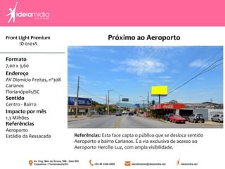 Front Light Premium
ID-0101A
Formato
7,00 x 3,60
Endereço
AV Diomicio Freitas, nº308
Carianos
Florianópolis/SC
Impacto por mês
1,3 Milhões
Referências
Aeroporto
Estádio da Ressacada
Sentido
Centro - Bairro
Referências: Esta face capta o público que se desloca sentido
Aeroporto e bairro Carianos. É a via exclusiva de acesso ao
Aeroporto Hercílio Luz, com ampla visibilidade.
Próximo ao Aeroporto
 