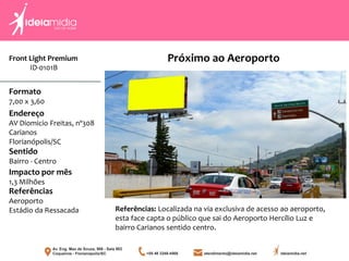 Front Light Premium
ID-0101B
Formato
7,00 x 3,60
Endereço
AV Diomicio Freitas, nº308
Carianos
Florianópolis/SC
Impacto por mês
1,3 Milhões
Referências
Aeroporto
Estádio da Ressacada
Sentido
Bairro - Centro
Referências: Localizada na via exclusiva de acesso ao aeroporto,
esta face capta o público que sai do Aeroporto Hercílio Luz e
bairro Carianos sentido centro.
Próximo ao Aeroporto
 