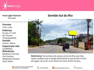 Front Light Premium
ID-0104A
Formato
7,00 x 3,60
Endereço
SC 405, nº1.708
Rio Tavares
Florianópolis/SC
Impacto por mês
3,8 Milhões
Referências
Mecânica Francesa
Fiori Imóveis
Madeireira Floresta
Jânio Telhas
Sentido
Centro - Bairro
Referências: Via exclusiva de acesso ao Sul da Ilha, esta face
capta o público que se dirige diariamente ao Sul da Ilha e Porto
da Lagoa. Cerca de 1,5 km antes do Trevo do Rio Tavares.
Sentido Sul da Ilha
 