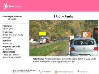 Front Light Premium
ID-0136B
Formato
7,00 x 3,60
Endereço
BR101, Km 109,5 Norte
Penha/SC
Impacto por mês
9,7 Milhões
Referências
Feirão de Toalhas
Beto Carreiro World
Sentido
Norte - Sul
Referências: Ampla visibilidade em ponto nobre da BR 101, captando
a atenção do público que segue sentido Itajaí.
BR101 – Penha
 