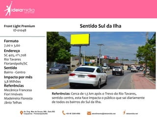 Front Light Premium
ID-0104B
Formato
7,00 x 3,60
Endereço
SC 405, nº1.708
Rio Tavares
Florianópolis/SC
Impacto por mês
3,8 Milhões
Referências
Mecânica Francesa
Fiori Imóveis
Madeireira Floresta
Jânio Telhas
Sentido
Bairro - Centro
Referências: Cerca de 1,5 km após o Trevo do Rio Tavares,
sentido centro, esta face impacta o público que sai diariamente
de todos os bairros do Sul da Ilha.
Sentido Sul da Ilha
 