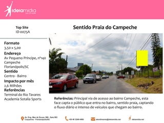 Formato
3,50 x 5,00
Endereço
Av Pequeno Príncipe, nº140
Campeche
Florianópolis/SC
Impacto por mês
2,6 Milhões
Referências
Terminal do Rio Tavares
Academia Sotalia Sports
Sentido
Centro - Bairro
Referências: Principal via de acesso ao bairro Campeche, esta
face capta o público que entra no bairro, sentido praia, captando
o fluxo diário e intenso de veículos que chegam ao bairro.
Sentido Praia do CampecheTop Site
ID-0075A
 
