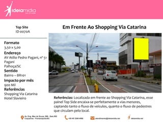 Formato
3,50 x 5,00
Endereço
AV Atilio Pedro Pagani, nº 51
Pagani
Palhoça/SC
Impacto por mês
900 Mil
Referências
Shopping Via Catarina
Hotel Slavieiro
Sentido
Bairro – BR101
Referências: Localizada em frente ao Shopping Via Catarina, esse
painel Top Side encaixa-se perfeitamente a vias menores,
captando tanto o fluxo de veículos, quanto o fluxo de pedestres
que circulam pelo local.
Em Frente Ao Shopping Via CatarinaTop Site
ID-0070A
 