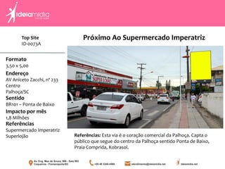 Formato
3,50 x 5,00
Endereço
AV Aniceto Zacchi, nº 233
Centro
Palhoça/SC
Impacto por mês
1,8 Milhões
Referências
Supermercado Imperatriz
Superlojão
Sentido
BR101 – Ponta de Baixo
Referências: Esta via é o coração comercial da Palhoça. Capta o
público que segue do centro da Palhoça sentido Ponta de Baixo,
Praia Comprida, Kobrasol.
Próximo Ao Supermercado ImperatrizTop Site
ID-0073A
 