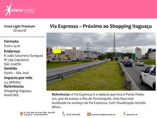 Front Light Premium
ID-0021B
Formato
8,00 x 4,20
Endereço
R João Saturnino Ouriques
Nº 794 Capoeiras
São José/SC
Impacto por mês
5,5 Milhões
Referências
Shopping Itaguaçu
Hotel IBIS
Sentido
Fpolis – São José
Referências: A Via Expressa é a rodovia que leva à Ponte Pedro
Ivo, que dá acesso a Ilha de Florianópolis. Esta face está
localizada no começo da Via Expressa. Com Visualização sentido
BR101.
Via Expressa – Próximo ao Shopping Itaguaçu
 