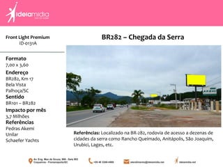 Front Light Premium
ID-0131A
Formato
7,00 x 3,60
Endereço
BR282, Km 17
Bela Vista
Palhoça/SC
Impacto por mês
3,7 Milhões
Referências
Pedras Akemi
Unilar
Schaefer Yachts
Sentido
BR101 – BR282
Referências: Localizado na BR-282, rodovia de acesso a dezenas de
cidades da serra como Rancho Queimado, Anitápolis, São Joaquim,
Urubici, Lages, etc.
BR282 – Chegada da Serra
 