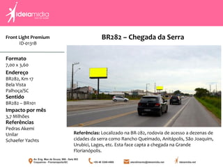 Front Light Premium
ID-0131B
Formato
7,00 x 3,60
Endereço
BR282, Km 17
Bela Vista
Palhoça/SC
Impacto por mês
3,7 Milhões
Referências
Pedras Akemi
Unilar
Schaefer Yachts
Sentido
BR282 – BR101
Referências: Localizado na BR-282, rodovia de acesso a dezenas de
cidades da serra como Rancho Queimado, Anitápolis, São Joaquim,
Urubici, Lages, etc. Esta face capta a chegada na Grande
Florianópolis.
BR282 – Chegada da Serra
 