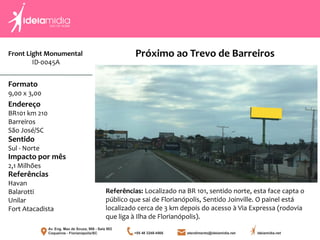 Front Light Monumental
ID-0045A
Formato
9,00 x 3,00
Endereço
BR101 km 210
Barreiros
São José/SC
Impacto por mês
2,1 Milhões
Referências
Havan
Balarotti
Unilar
Fort Atacadista
Sentido
Sul - Norte
Referências: Localizado na BR 101, sentido norte, esta face capta o
público que sai de Florianópolis, Sentido Joinville. O painel está
localizado cerca de 3 km depois do acesso à Via Expressa (rodovia
que liga à Ilha de Florianópolis).
Próximo ao Trevo de Barreiros
 