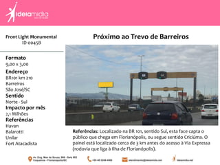 Front Light Monumental
ID-0045B
Formato
9,00 x 3,00
Endereço
BR101 km 210
Barreiros
São José/SC
Impacto por mês
2,1 Milhões
Referências
Havan
Balarotti
Unilar
Fort Atacadista
Sentido
Norte - Sul
Referências: Localizado na BR 101, sentido Sul, esta face capta o
público que chega em Florianópolis, ou segue sentido Criciúma. O
painel está localizado cerca de 3 km antes do acesso à Via Expressa
(rodovia que liga à Ilha de Florianópolis).
Próximo ao Trevo de Barreiros
 