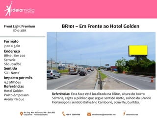 Front Light Premium
ID-0128A
Formato
7,00 x 3,60
Endereço
BR101, Km 200
Serraria
São José/SC
Impacto por mês
9,7 Milhões
Referências
Hotel Golden
Posto Ampessan
Arena Parque
Sentido
Sul - Norte
Referências: Esta face está localizada na BR101, altura do bairro
Serraria, capta o público que segue sentido norte, saindo da Grande
Florianópolis sentido Balneário Camboriú, Joinville, Curitiba.
BR101 – Em Frente ao Hotel Golden
 