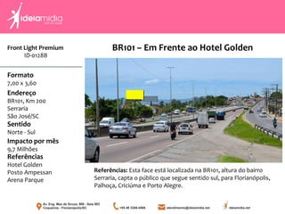 Front Light Premium
ID-0128B
Formato
7,00 x 3,60
Endereço
BR101, Km 200
Serraria
São José/SC
Impacto por mês
9,7 Milhões
Referências
Hotel Golden
Posto Ampessan
Arena Parque
Sentido
Norte - Sul
Referências: Esta face está localizada na BR101, altura do bairro
Serraria, capta o público que segue sentido sul, para Florianópolis,
Palhoça, Criciúma e Porto Alegre.
BR101 – Em Frente ao Hotel Golden
 