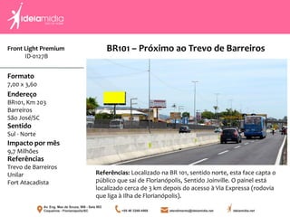 Front Light Premium
ID-0127B
Formato
7,00 x 3,60
Endereço
BR101, Km 203
Barreiros
São José/SC
Impacto por mês
9,7 Milhões
Referências
Trevo de Barreiros
Unilar
Fort Atacadista
Sentido
Sul - Norte
Referências: Localizado na BR 101, sentido norte, esta face capta o
público que sai de Florianópolis, Sentido Joinville. O painel está
localizado cerca de 3 km depois do acesso à Via Expressa (rodovia
que liga à Ilha de Florianópolis).
BR101 – Próximo ao Trevo de Barreiros
 