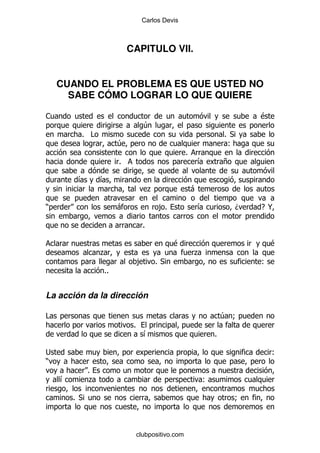 Carlos Devis



                           CAPITULO VII.


    CUANDO EL PROBLEMA ES QUE USTED NO
      SABE CÓMO LOGRAR LO QUE QUIERE

1                                                                          $
                                  4
          % #                                                      % *
                       4                                            (
                                                   %
                       %                               &           +

         &        &
                                      .                -

)                      -                  ,%           &               D   E@

                                  %

                                               $                               $
                  .                                    .
                                ,         %*                               (
                  %%


La acción da la dirección

#                                                                  4 9
                            %
                                  &                            %

;                                                                              (
)
              %
    &         .                                            (

        % *                                                            9



                                clubpositivo.com
 
