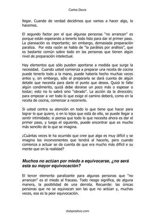 Carlos Devis


        % 1
           %

                                                                     )
               -                                                                          %
#                                  9
        .% 5             .                       )               -            -
                     4                                                                4
                                     %

2
               % 1                       .

                                                                     -                4
                                                                         % : .
                                                                             -
    4                    .
                         -                                               -
        9                -           )               % #                                  9
               .                                                          -
                             .                       %

*
                                     ,                   -
                     9

    -                                    %

D1 -                                                                              &
                                                         -
         .                                                                -       &
                             E


Muchos no actúan por miedo a equivocarse, ¿no será
esta su mayor equivocación?

                                 .                                                    )
                                         %
                                                             %            (       4
                                                                         4
                                             %



                                 clubpositivo.com
 