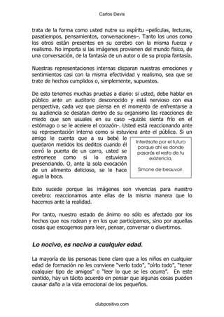 Carlos Devis


                                                  &      G   &
                                                  G%
           -                                                                  .
      %!                      -                                       &
                              &                                                   &%

!

                                                             %

'                                                 (
 4                                                      -
                   .

                                              G       .
                                                      -               &
                                  . S% ;                -
                                                                 4    % *
                                      $
                                                  Interésate por el futuro
                                          $        porque ahí es donde
                                                   pasarás el resto de tu
                                                        existencia.
           % "
                                                      Simone de beauvoir.
           %

                              -
      (
                       %

5                                 -

                                                                              %


Lo nocivo, es nocivo a cualquier edad.

#      &                                                    +
                                      )                   ) &             )
                              )                                   %
               -
       +                                              + %


                           clubpositivo.com
 