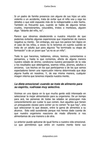 Carlos Devis




*                                                                       ,
                                                            +
                   $                -                                       %
     $

    ()                 +   %

5
                                                                    &
                    % *
                   +
                                              )
                       ,        )                     + %

                                        &

                    -      9
                                                      +     ,
             % #
                                                                            ,
                               % @
                                                                %


La dieta emocional: cuando se trate de alimento para
su espíritu, vuélvase muy selectivo.

<                  $                                            -
                   ,                                            %'
         -                                                                  -
                                                  %
                                                            )

         %         -

                                         %

#                                                                           %
#



                           clubpositivo.com
 