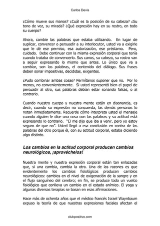 Carlos Devis


D1                               E D1 -                                        .E D*
                 .             E D: $
             E

                                                      .    %

           $                                  .            $               %    5
         % '                                                                        &
                                       %*                  .
                                                      % # 4
                                                          - % *
                                                      %

D5                                    E 5     &                            % 5
                                      % *
                                              &
         %

1                                                     -
                                                               -
                           %                                                        ,
                                                                                    -
                               % )?         ,
                         % ;
                                $
                 %


Los cambios en la actitud corporal producen cambios
neurológicos, ¡aprovéchelos!

!                                                          -                    .
                                                % ;            .

                 (
     ,            &                    9
                                                           &           %
                                                                   %

2        -                     +              $        $               N
                     &


                                   clubpositivo.com
 