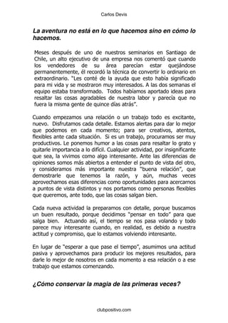 Carlos Devis


La aventura no está en lo que hacemos sino en cómo lo
hacemos.

6                  $                                                           *
1                      ,
                                       -                   &                           ,
                                                                                       -
                           $                   $
                   % )#        $                                               &
                                                                   %
                                   %                       &
                                                                                   &
                                             &         -%

1                  .                                               ,
    % '                                  %                                                 ,
                                               9
                                   % *                         ,
              %#
                               &% 1
                                                           %
                           -
                           -                                   )
                                                   .                   4


                                                                           %

1
                                                       )
          %                    &

                                                                                   %

              )
                                                                   ,
              ,
    ,                          .           %


¿Cómo conservar la magia de las primeras veces?



                               clubpositivo.com
 