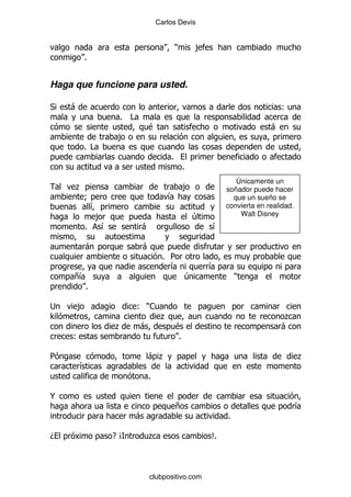 Carlos Devis


                                         )       ,
         %


Haga que funcione para usted.

*   -                                                                      (
                  % #
                            $                                          -
                 ,
         % #
                                     %
                                             %
                                                            Únicamente un
     .                                       ,           soñador puede hacer
         9                         &                       que un sueño se
           &                                             convierta en realidad.
            ,                                    4           Walt Disney
         %   &          -                            &

         -               -
                                  % 5
                                    &                &
     +&                                      4               )
       %

;    ,                  ( )1
>                                .                                         .
                 .      -                $                                 -
    (                                    %

5                           -.                                                    .
        &
                            %

@
                                         +                                        &
                        -                                %

D                EB         .                        C
                                                     %



                            clubpositivo.com
 