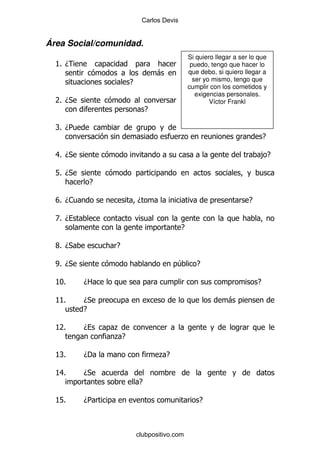 Carlos Devis


Área Social/comunidad.
                                                  Si quiero llegar a ser lo que
  KD
  %                                                puedo, tengo que hacer lo
                                   -              que debo, si quiero llegar a
                       E                            ser yo mismo, tengo que
                                                  cumplir con los cometidos y
                                                     exigencias personales.
  7 D*
   %                                                      Víctor Frankl
                               E

  R D5
   %
                                              .                                 E

  8 D*
   %                                                                        ,E

  L% D*
              E

  V D1
   %                       D                                            E

  ZD
  %
                                              E

  X D*
   %              E

  W D*
   %                                      4          E

  KI%     D2                                                                E

  K%
   K      D*                                                    -
          E

  K%
   7      D       .
                  .E

  K%
   R      D'                        .E

  K%
   8      D*
                           E

  KL%     D5                                          E



                           clubpositivo.com
 