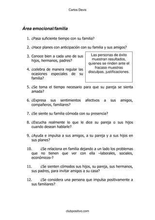Carlos Devis




Área emocional/familia

  K D5
   %                                           E

  7 D2
   %                                                                   E

  R1
  %                                           Las personas de éxito
    ,                         E               muestran resultados,
                                            quienes se rinden ante el
                                                fracaso muestras
  8D
  %
                                            disculpas, justificaciones.
          E

  L% D*                                                            ,
          E

  VD
  %
          +                  E

  Z D*
   %                                                       E

  XD
  %                                                            ,           ,
                              E

  WD
  %                                                    ,               ,
               E

  KI%     D*                            ,
                                                   G
                   SE

  K%
   K      D*                             ,             ,
                                                   E

  K%
   7      D*
                        E




                            clubpositivo.com
 