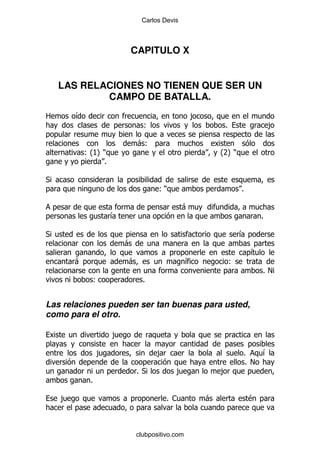 Carlos Devis



                         CAPITULO X


    LAS RELACIONES NO TIENEN QUE SER UN
            CAMPO DE BATALLA.
2       &                                         ,
                               (                          %                   ,

                             -(
            (K )
             OP                                           OP)
                                                          7
               %

*
                                    ()                            %

                                              -
                     &                                                    %

*                                                                 &
                         -
                                                                      &
        -                -                      &             (
                                                                          %!
                 (             %


Las relaciones pueden ser tan buenas para usted,
como para el otro.

                     ,

                 ,                  ,                             %       &
                                                                  % !
                             %*           ,               ,
             %

    ,                                   % 1           -               $



                             clubpositivo.com
 