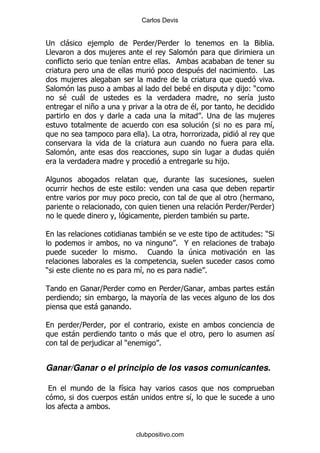 Carlos Devis


;   -           ,               5       ]
                                        5                                  3       %
#                   ,                        *
                        &                    %
                                                        $                  % #
        ,                                                                          %
*                                                  $                     ,()
    $       -                                                             & ,
                +                                      $
                                                           % ;                ,
                                                              O                    &
                                    P#
                                    %                       .
                                                                                   %
*                                                                                 $
                                                                    ,%


                                    (
                                                                       O
                                                                     5  ] 5        P
                                                                $       %

                                         $                                    ()*
                                                 % @                            ,
                                %    1              4

)                                   &                       %

                    ]
                    5                    5         ]                              -
            9                            &
                -           %

            ]
            5
        -                               -                                          &
                ,       )                %


Ganar/Ganar o el principio de los vasos comunicantes.

                        &
                            -                          &
                    %


                                clubpositivo.com
 