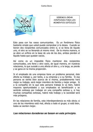 Carlos Devis




                                                           ! "# $ #
                                             "     % &$ ' $ ($ # $ ) !
                                                       * ! &% +"&) !




                                             %                            &
                                                             % 1
                                                   &                    &
                                                 % '

&                             &%

    &                              &
                                    &

                                   %

*                                                                         $
                ,                                                   % *
                                        &                                   -
    ,         ,      -    ,                                 ,             % *
            +&                                         ,                    -
                                                                    -
        -                     ,                    +&
                +&                     - -         ,                          -
    -       %

                                                                -           9
                          -                                 9        -
                     ,%


Las relaciones duraderas se basan en este principio.




                          clubpositivo.com
 