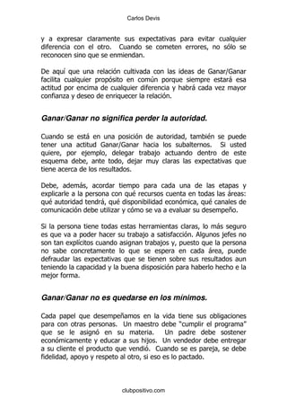 Carlos Devis




                        %   1
                                        %

'       &                                                                ]
                                            4                             -
                                                            -           .
        .                                           %


Ganar/Ganar no significa perder la autoridad.

1               -                                                   $
                            ]                                       % *
                ,                            ,
                                    ,
                                %

'           -
                                    $                                     -    (
    $               -    $                                          $
                        .                                                 +%

*                                                                       -
                                        ,                   %            ,
            &                                   ,
                                                                    -


    ,       %


Ganar/Ganar no es quedarse en los mínimos.

1                            +
                            % ;                         )
                                             %  ;
                                            ,% ;
                                            % 1                     ,
                                                                %



                             clubpositivo.com
 