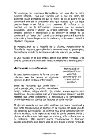 Carlos Devis


*                                                   ]                 -    -
             -           %       6-         )
                 -                                       ,            &
                                                                      (
             -                                                         -               ,
                                                                  %
         -                                          (             -
                                                                       %
         -                                                                  ,
             -       )                                                     -

    ,            ,           %

* 5          ]                              &             &           5    ]
                                                                           5
        &                              ]
                                       5
        ]                &                                                         %

*                                                                              ,   D5
    $                .                                                               E


Autoevalúe sus relaciones                                          Honestidad sin
                                                                  consideración es
*                                                                    violencia,
                                      -                           consideración sin
,                    -                              (              honestidad es
                                                                     sumisión.
                                                          G
                 , ,                  +                  ,
                                                    ,         S        ,
     .       %
                                                (                                      %
;                        ,                                                 %

     ,                                                            $
    $
                                      (K
                                       OP

         9
                 %       OIP
                         K
                                                                           ,



                                      clubpositivo.com
 